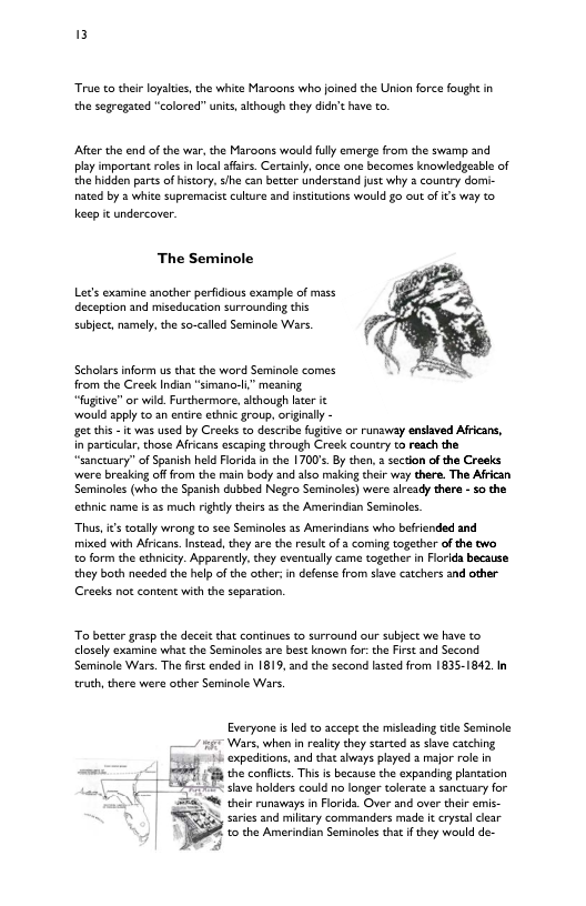 True o theirloyalis, the white Maroons who joined the Union force fough in the segregated “colored” units, akthough they didn’ have to.  After the end of the war, the Maroons would fully emerge from the swamp and ply important rols n loca affsirs. Certaily, once one becomes knowledgesble of the hidden parts of history. sihe can better undersand just why 3 counry domi- nated by 3 white supremacist culture and institutions would £0 out of its wy to keep it undercover.  The Seminole  Let’s examine another perfidious example of mss deception and miseducation surrounding this  subject,namely,the so-called Seminole Wars.  Scholirs inform us tht the word Serminole comes from the Creok Indian “simano-l” meaning  “fugtve” or wild. Furthermore, although ater it  ‘would 3pply 1o an entir ethnic group, riginally -  et tis - it was used by Craoks to describe fugitve or runaway enslaved Aficans, in parciular, those Afrcans escaping through Croak country o reach the “sancuary” of Spanish held Florida i the 1700s.By then, 2 section of the Creeks were breaking of from the main body and slso miling ther wsy there. The African Seminoles (who the Spanish dubbed Negro Seminoles) were sready there - o the ethnic name is s much rightly theirs 35 the Amerindian Seminoles.  Thas, it totlly wrong to see Seminoles 2z Amerindians who befrended and mixed with Africans. Instead, they are the result of 2 coming together of he two. o form the ethniccy. Apparently,they evencually came togecher in Forida because they both needd the help ofthe other: in defense from sive catchers and other Creeks not content with the separation.  To becter grasp the deceit that continues to surround our subject we have to closel examine wht the Seminoles are best known for:the First and Second Seminole Wars. The firscended in 1819, and the second lasted from 1835-1842.In truth, there were other Seminole Wars.  Eveyone i e ot the e e Sl i ey oy e s g i peibions o ot sy v ot v i ‘L:E e e e g pncen = ther runaways in Flrida. Over and over their emis 35, saries and miltary commandars made f crysal lear e evennaonSemmete o § vy o e 2]  